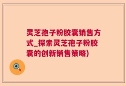 灵芝孢子粉胶囊销售方式_探索灵芝孢子粉胶囊的创新销售策略)