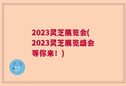2023灵芝展览会(2023灵芝展览盛会等你来！)