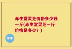 赤生堂灵芝价格多少钱一斤(赤生堂灵芝一斤价格是多少？)