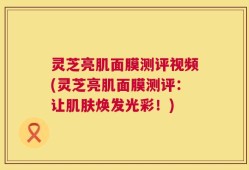 灵芝亮肌面膜测评视频(灵芝亮肌面膜测评：让肌肤焕发光彩！)