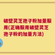 破壁灵芝孢子粉加量服用(正确服用破壁灵芝孢子粉的加量方法)