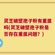 灵芝破壁孢子粉有重属吗(灵芝破壁孢子粉是否存在重属问题？)