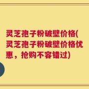 灵芝孢子粉破壁价格(灵芝孢子粉破壁价格优惠，抢购不容错过)