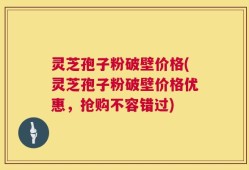 灵芝孢子粉破壁价格(灵芝孢子粉破壁价格优惠，抢购不容错过)