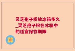 灵芝孢子粉放冰箱多久_灵芝孢子粉在冰箱中的适宜保存期限