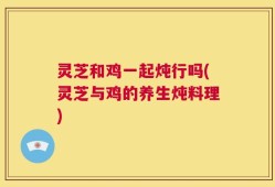 灵芝和鸡一起炖行吗(灵芝与鸡的养生炖料理)