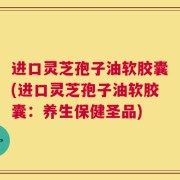 进口灵芝孢子油软胶囊(进口灵芝孢子油软胶囊：养生保健圣品)