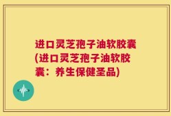 进口灵芝孢子油软胶囊(进口灵芝孢子油软胶囊：养生保健圣品)