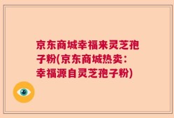 京东商城幸福来灵芝孢子粉(京东商城热卖：幸福源自灵芝孢子粉)