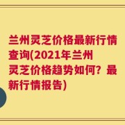 兰州灵芝价格最新行情查询(2021年兰州灵芝价格趋势如何？最新行情报告)