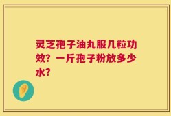 灵芝孢子油丸服几粒功效？一斤孢子粉放多少水？