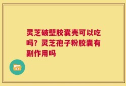 灵芝破壁胶囊壳可以吃吗？灵芝孢子粉胶囊有副作用吗