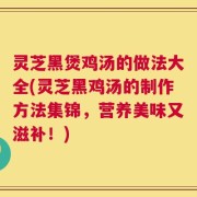 灵芝黑煲鸡汤的做法大全(灵芝黑鸡汤的制作方法集锦，营养美味又滋补！)