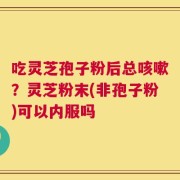 吃灵芝孢子粉后总咳嗽？灵芝粉末(非孢子粉)可以内服吗