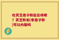 吃灵芝孢子粉后总咳嗽？灵芝粉末(非孢子粉)可以内服吗