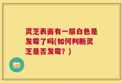 灵芝表面有一层白色是发霉了吗(如何判断灵芝是否发霉？)