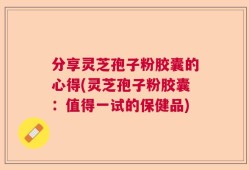 分享灵芝孢子粉胶囊的心得(灵芝孢子粉胶囊：值得一试的保健品)