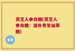 灵芝人参白糖(灵芝人参白糖：滋补养生仙草糖)