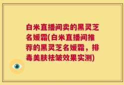 白米直播间卖的黑灵芝名媛霜(白米直播间推荐的黑灵芝名媛霜，排毒美肤祛皱效果实测)