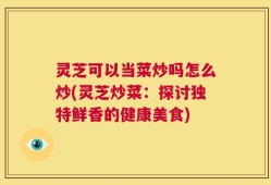 灵芝可以当菜炒吗怎么炒(灵芝炒菜：探讨独特鲜香的健康美食)