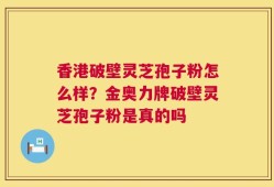 香港破壁灵芝孢子粉怎么样？金奥力牌破壁灵芝孢子粉是真的吗
