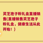 灵芝孢子粉礼盒直播销售(直播销售灵芝孢子粉礼盒，健康生活从此开始！)