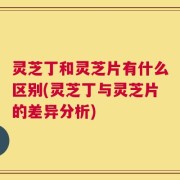 灵芝丁和灵芝片有什么区别(灵芝丁与灵芝片的差异分析)