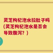 灵芝枸杞泡水拉肚子吗(灵芝枸杞泡水是否会导致腹泻？)