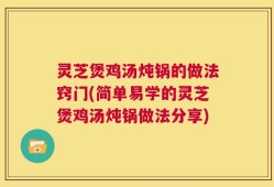 灵芝煲鸡汤炖锅的做法窍门(简单易学的灵芝煲鸡汤炖锅做法分享)