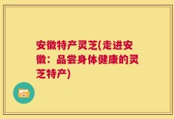 安徽特产灵芝(走进安徽：品尝身体健康的灵芝特产)