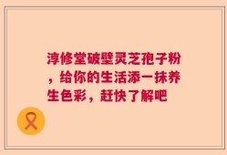 淳修堂破壁灵芝孢子粉，给你的生活添一抹养生色彩，赶快了解吧