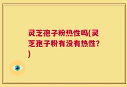 灵芝孢子粉热性吗(灵芝孢子粉有没有热性？)