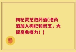 枸杞灵芝泡药酒(泡药酒加入枸杞和灵芝，大提高免疫力！)