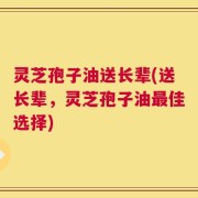 灵芝孢子油送长辈(送长辈，灵芝孢子油最佳选择)