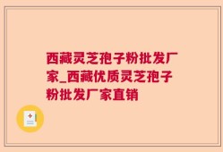 西藏灵芝孢子粉批发厂家_西藏优质灵芝孢子粉批发厂家直销