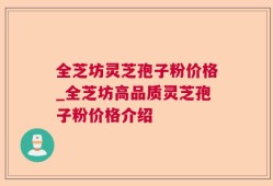 全芝坊灵芝孢子粉价格_全芝坊高品质灵芝孢子粉价格介绍