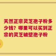 天然正宗灵芝孢子粉多少钱？哪里可以买到正宗的灵芝破壁孢子粉