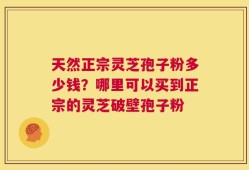 天然正宗灵芝孢子粉多少钱？哪里可以买到正宗的灵芝破壁孢子粉