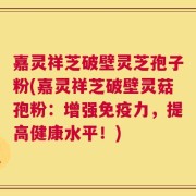 嘉灵祥芝破壁灵芝孢子粉(嘉灵祥芝破壁灵菇孢粉：增强免疫力，提高健康水平！)