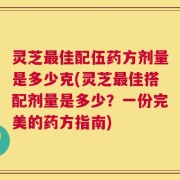 灵芝最佳配伍药方剂量是多少克(灵芝最佳搭配剂量是多少？一份完美的药方指南)