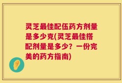 灵芝最佳配伍药方剂量是多少克(灵芝最佳搭配剂量是多少？一份完美的药方指南)