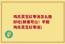 鸡爪灵芝红枣汤怎么做好吃(鲜香可口！学做鸡爪灵芝红枣汤)