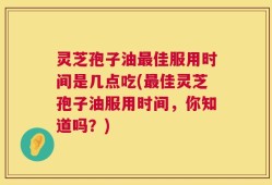 灵芝孢子油最佳服用时间是几点吃(最佳灵芝孢子油服用时间，你知道吗？)