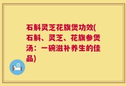 石斛灵芝花旗煲功效(石斛、灵芝、花旗参煲汤：一碗滋补养生的佳品)