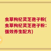 虫草枸杞灵芝孢子粉(虫草枸杞灵芝孢子粉：强效养生配方)