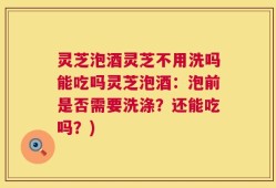 灵芝泡酒灵芝不用洗吗能吃吗灵芝泡酒：泡前是否需要洗涤？还能吃吗？)