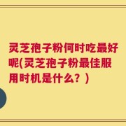 灵芝孢子粉何时吃最好呢(灵芝孢子粉最佳服用时机是什么？)