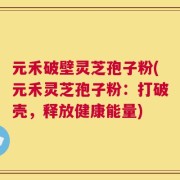 元禾破壁灵芝孢子粉(元禾灵芝孢子粉：打破壳，释放健康能量)