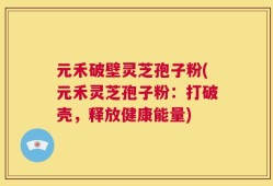 元禾破壁灵芝孢子粉(元禾灵芝孢子粉：打破壳，释放健康能量)