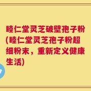 睦仁堂灵芝破壁孢子粉(睦仁堂灵芝孢子粉超细粉末，重新定义健康生活)